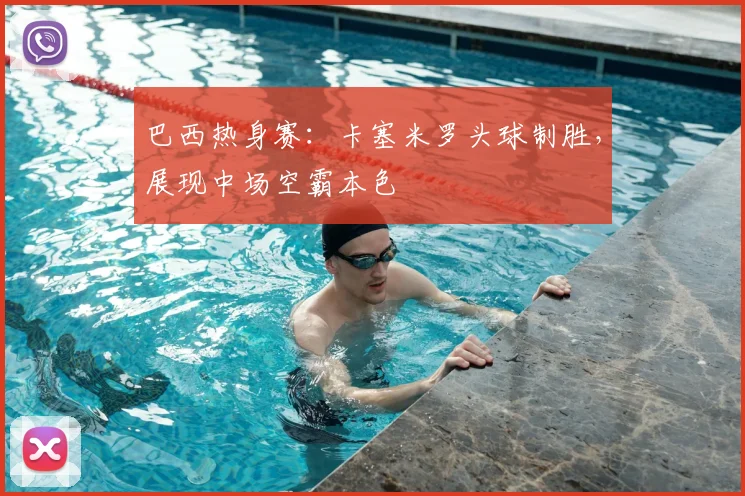 巴西热身赛：卡塞米罗头球制胜，展现中场空霸本色