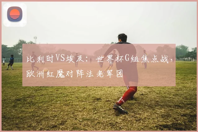 比利时VS埃及：世界杯G组焦点战，欧洲红魔对阵法老军团