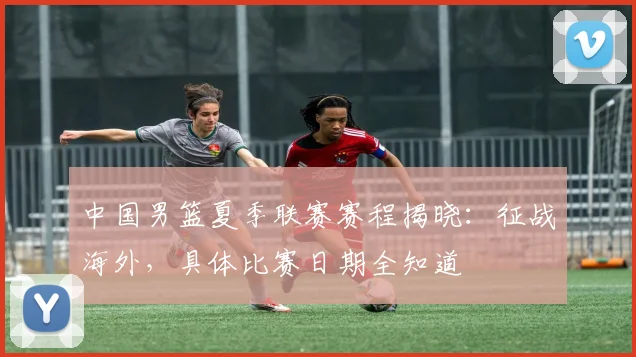 中国男篮夏季联赛赛程揭晓：征战海外，具体比赛日期全知道