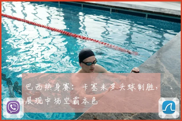 巴西热身赛:卡塞米罗头球制胜,展现中场空霸本色