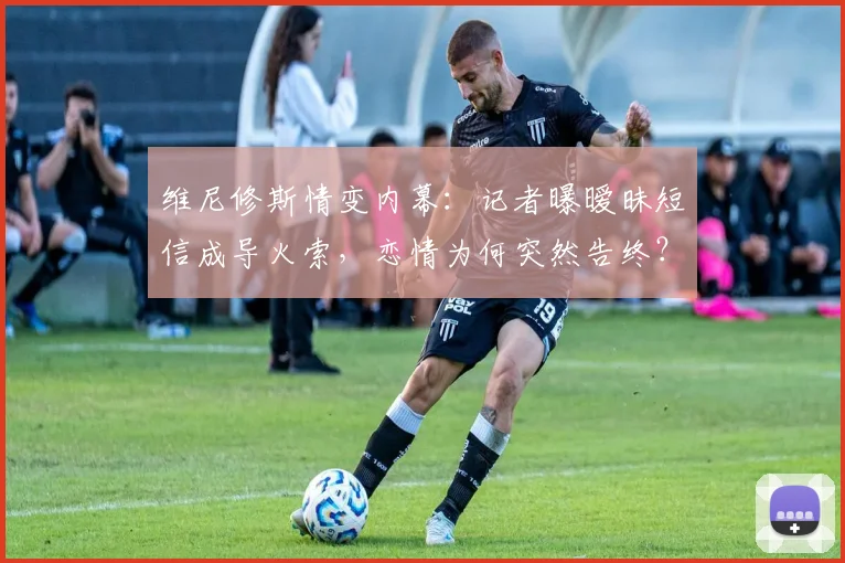 维尼修斯情变内幕：记者曝暧昧短信成导火索，恋情为何突然告终？
