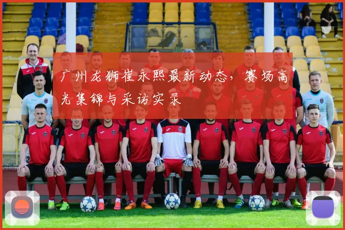 广州龙狮崔永熙最新动态，赛场高光集锦与采访实录
