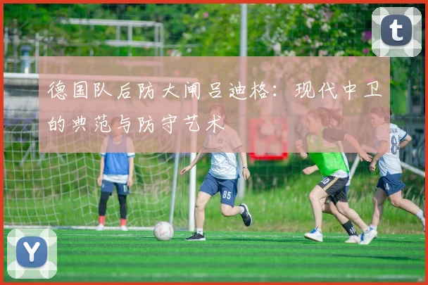 德国队后防大闸吕迪格:现代中卫的典范与防守艺术