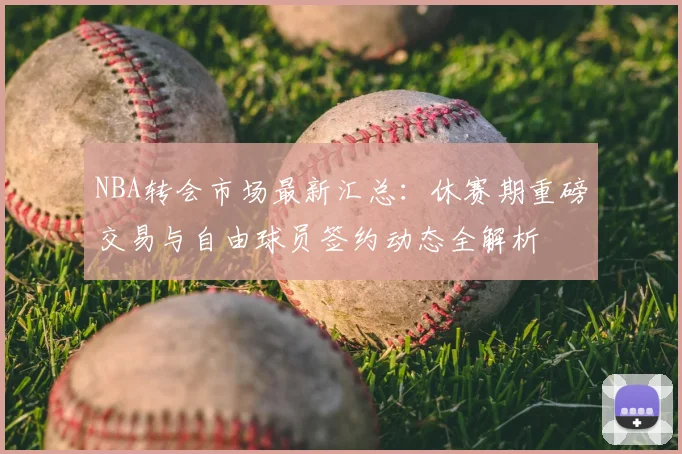 NBA转会市场最新汇总：休赛期重磅交易与自由球员签约动态全解析