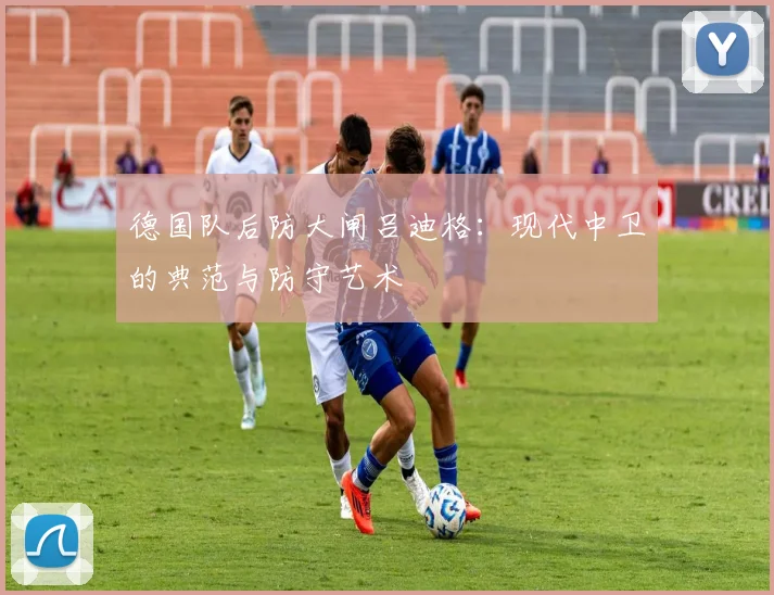 德国队后防大闸吕迪格：现代中卫的典范与防守艺术