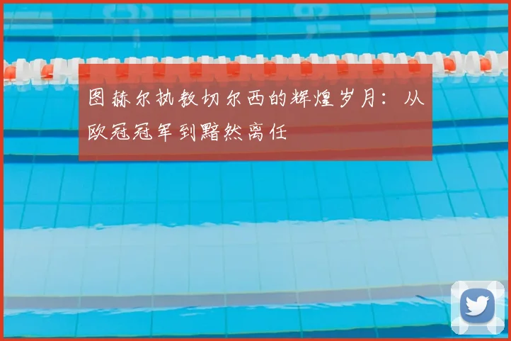 图赫尔执教切尔西的辉煌岁月:从欧冠冠军到黯然离任