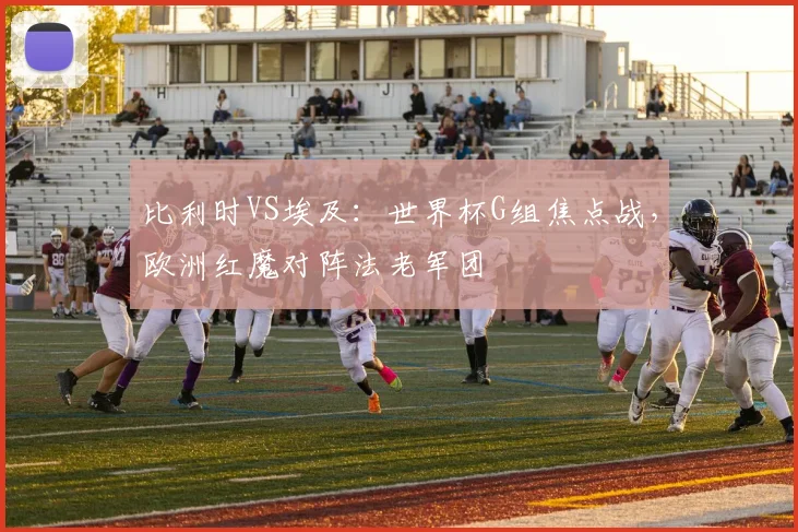 比利时VS埃及:世界杯G组焦点战,欧洲红魔对阵法老军团