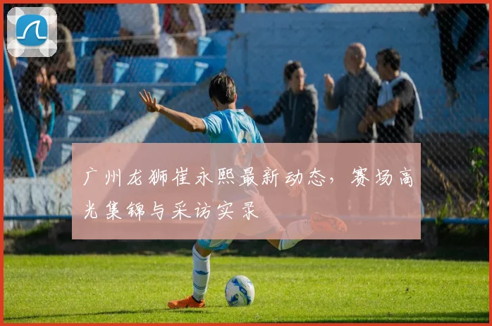 广州龙狮崔永熙最新动态,赛场高光集锦与采访实录