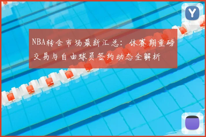 NBA转会市场最新汇总:休赛期重磅交易与自由球员签约动态全解析