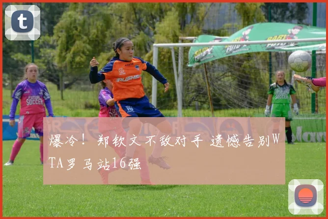 爆冷！郑钦文不敌对手 遗憾告别WTA罗马站16强