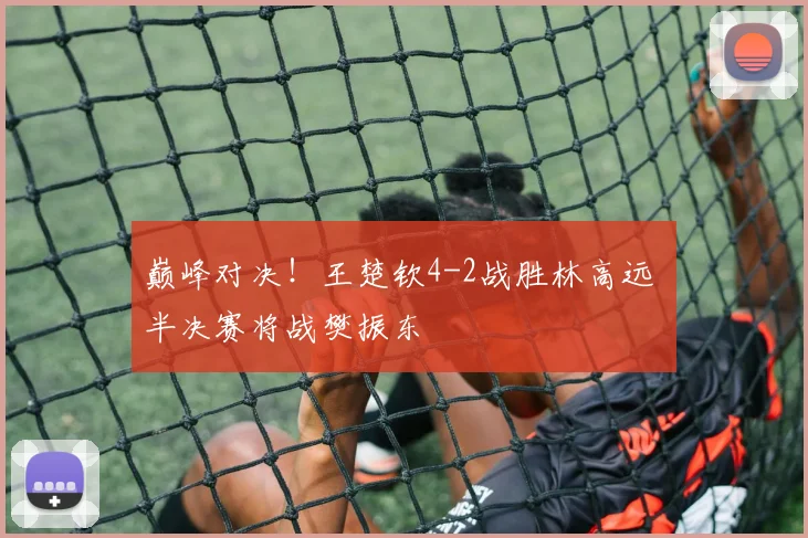 巅峰对决!王楚钦4-2战胜林高远 半决赛将战樊振东