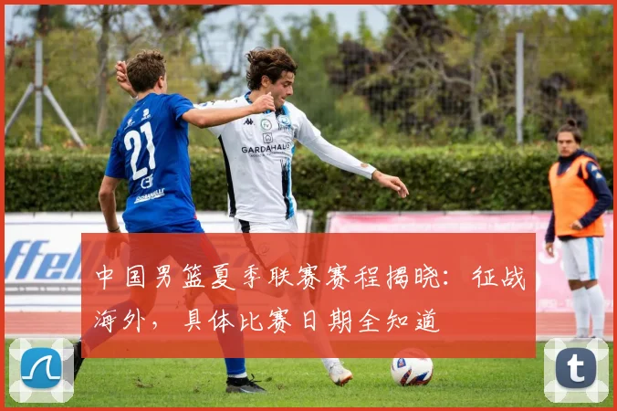 中国男篮夏季联赛赛程揭晓：征战海外，具体比赛日期全知道