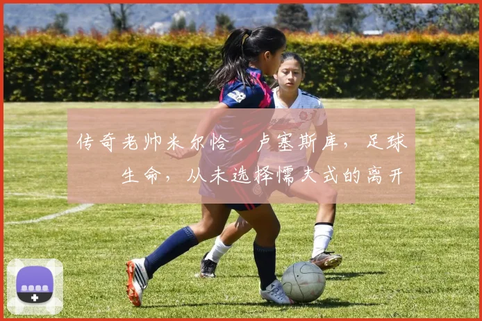 传奇老帅米尔恰·卢塞斯库，足球即生命，从未选择懦夫式的离开
