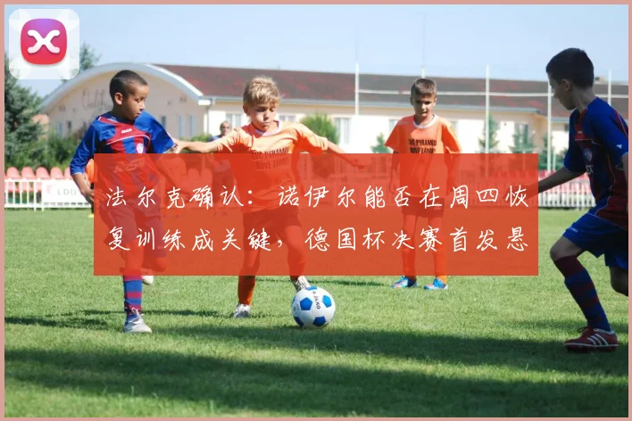 法尔克确认:诺伊尔能否在周四恢复训练成关键,德国杯决赛首发悬念待解