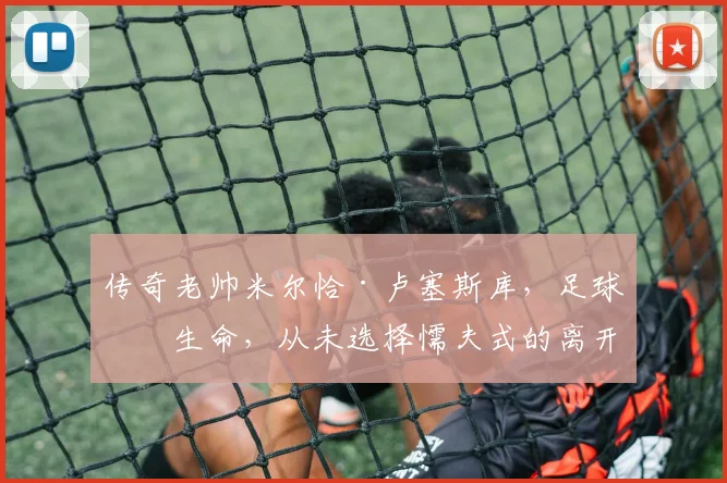 传奇老帅米尔恰·卢塞斯库，足球即生命，从未选择懦夫式的离开