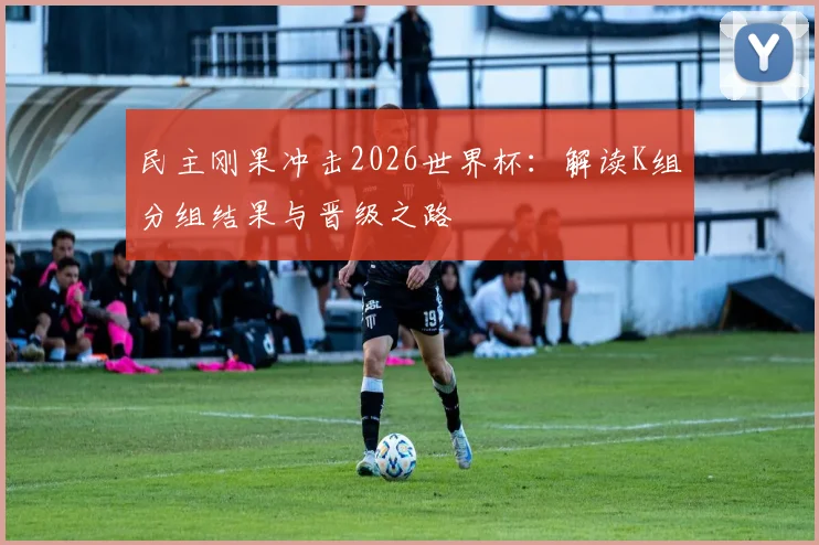 民主刚果冲击2026世界杯：解读K组分组结果与晋级之路