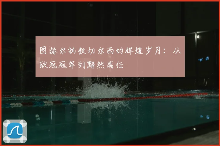 图赫尔执教切尔西的辉煌岁月：从欧冠冠军到黯然离任