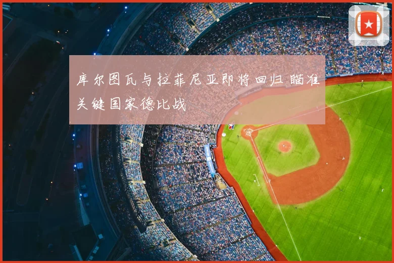 库尔图瓦与拉菲尼亚即将回归 瞄准关键国家德比战