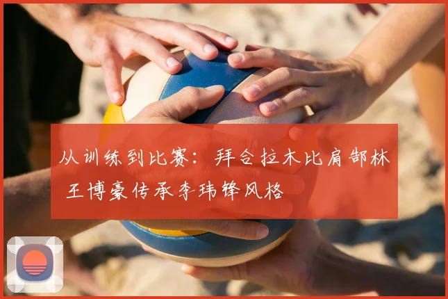 从训练到比赛:拜合拉木比肩郜林 王博豪传承李玮锋风格
