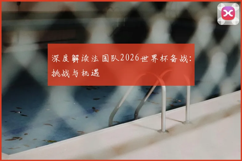 深度解读法国队2026世界杯备战：挑战与机遇