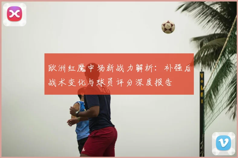 欧洲红魔中场新战力解析:补强后战术变化与球员评分深度报告