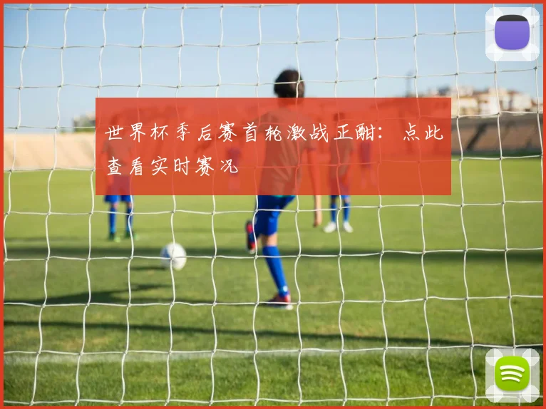 世界杯季后赛首轮激战正酣：点此查看实时赛况